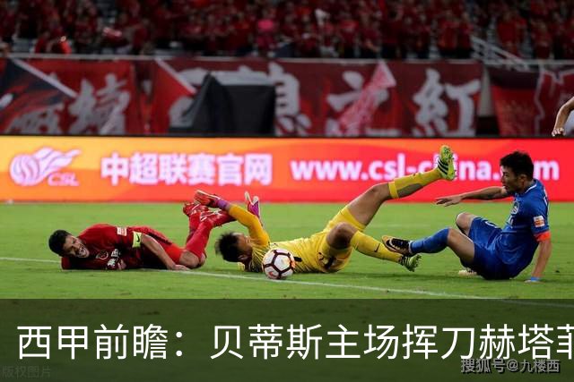 西甲前瞻：贝蒂斯主场挥刀赫塔菲 黄潜客战马拉加求首胜